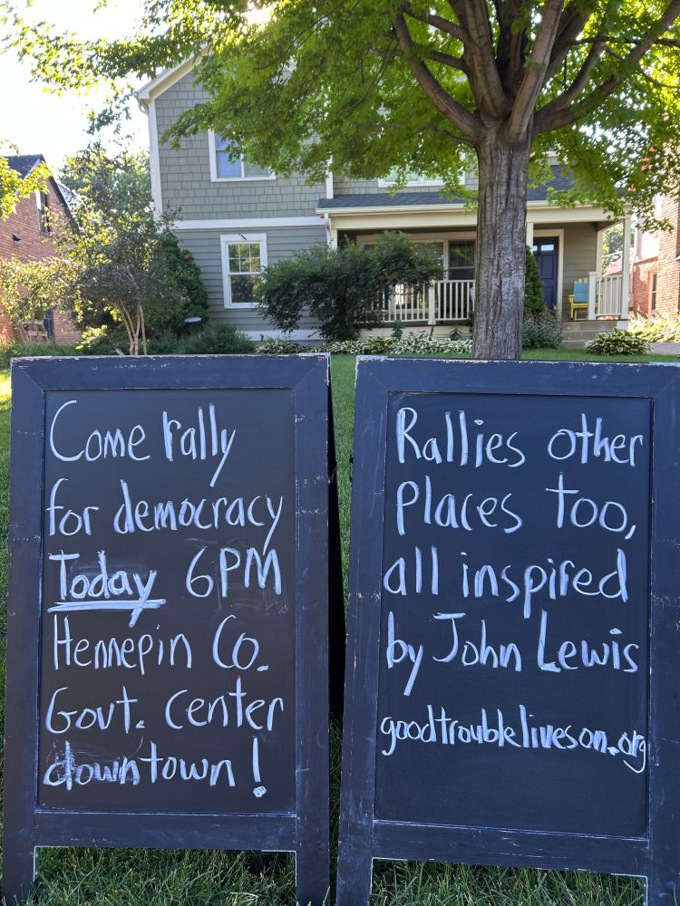 
Come rally for democracy
Today 6PM
Hennepin Co. Govt. Center downtown!
Rallies other places too, all inspired by John Lewis
goodtroubleliveson.org