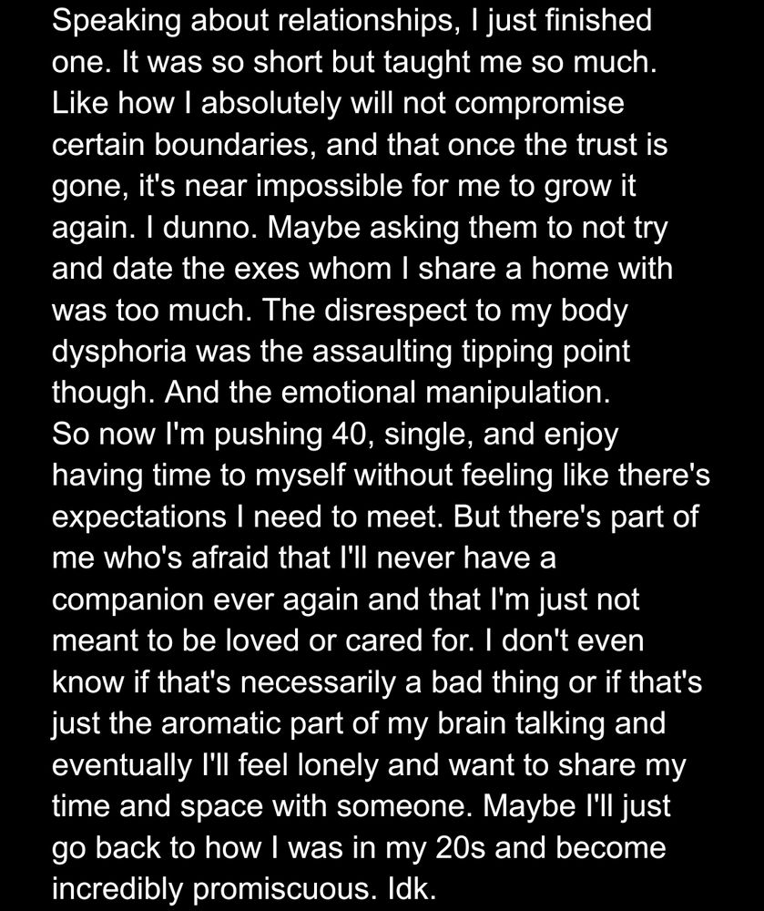 Speaking about relationships, I just finished one. It was so short but taught me so much. Like how I absolutely will not compromise certain boundaries, and that once the trust is gone, it's near impossible for me to grow it again. I dunno. Maybe asking them to not try and date the exes whom I share a home with was too much. The disrespect to my body dysphoria was the assaulting tipping point though. And the emotional manipulation.
So now I'm pushing 40, single, and enjoy having time to myself without feeling like there's expectations I need to meet. But there's part of me who's afraid that I'll never have a companion ever again and that I'm just not meant to be loved or cared for. I don't even know if that's necessarily a bad thing or if that's just the aromatic part of my brain talking and eventually I'll feel lonely and want to share my time and space with someone. Maybe I'll just go back to how I was in my 20s and become incredibly promiscuous. Idk.
