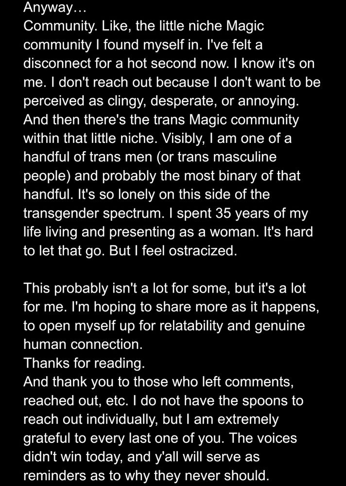 Anyway…
Community. Like, the little niche Magic community I found myself in. I've felt a disconnect for a hot second now. I know it's on me. I don't reach out because I don't want to be perceived as clingy, desperate, or annoying.
And then there's the trans Magic community within that little niche. Visibly, I am one of a handful of trans men (or trans masculine people) and probably the most binary of that handful. It's so lonely on this side of the transgender spectrum. I spent 35 years of my life living and presenting as a woman. It's hard to let that go. But I feel ostracized.

This probably isn't a lot for some, but it's a lot for me. I'm hoping to share more as it happens, to open myself up for relatability and genuine human connection.
Thanks for reading.
And thank you to those who left comments, reached out, etc. I do not have the spoons to reach out individually, but I am extremely grateful to every last one of you. The voices didn't win today, and y'all will serve as reminders as to why they never should.
