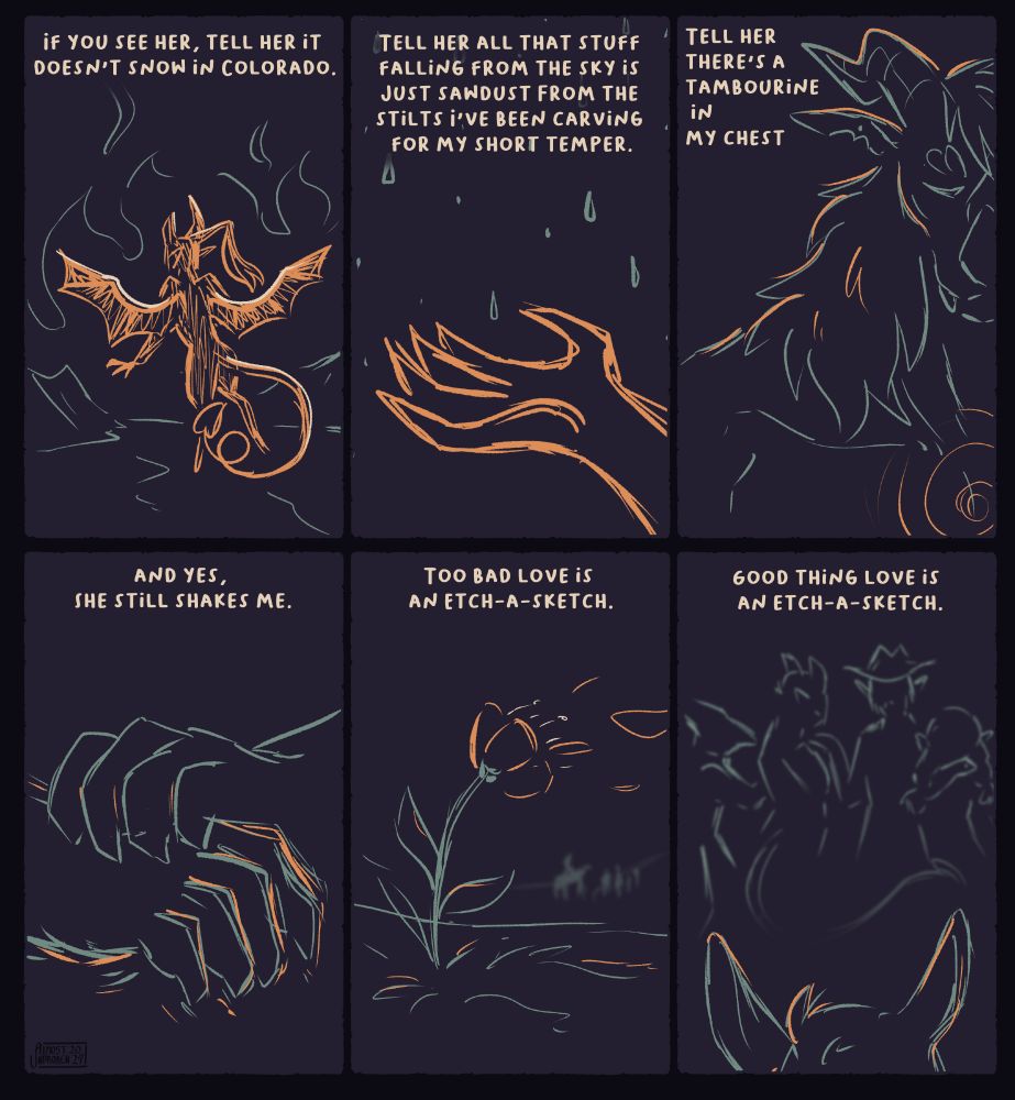 A series of 6 panels, each to the lines of Andrea Gibson's poem "Glider Plane". Each panel has some text at the top and a sketchy illustration underneath.

1. "If you see her, tell her it doesn't snow in Colorado." A tiefling-like figure with bat wings faces away from the viewer, drawn in orange. A fiery landscape surrounds her.
2. "Tell her all that stuff falling from the sky is just sawdust from the stilts I've been carving for my short temper." The tiefling's hand out reached, palm upwards, catching the snow/"sawdust".
3. "Tell her there's a tambourine in my chest" Drawn in a pale teal, a large dragonborn woman stares down, looking sad. An orange swirl is emanating from her chest.
4. "And yes, she still shakes me." Blue hands nervously clasping together, the shakiness is drawn in orange.
5. "Too bad love is an etch-a-sketch" A flower with orange petals sways in the wind, a few of it's petals are blowing away. In the far distance, a group of 5 individuals can be seen walking away. The last person is riding a horse.
6. "Good thing love is an etch-a-sketch." From between the horses ear's, the 4 of the individuals stand with their arms around each other.