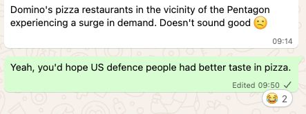 Screenshot of a whatsapp chat. 

A participant writes: "Domino's pizza restaurants in the vicinity of the Pentagon experiencing a surge in demand. Doesn't sound good", adding a sad face. 

My reply: "Yeah, you'd hope US defence people had better taste in pizza." This comment has two laughing face emoji reacts, which is probably overly generous. 