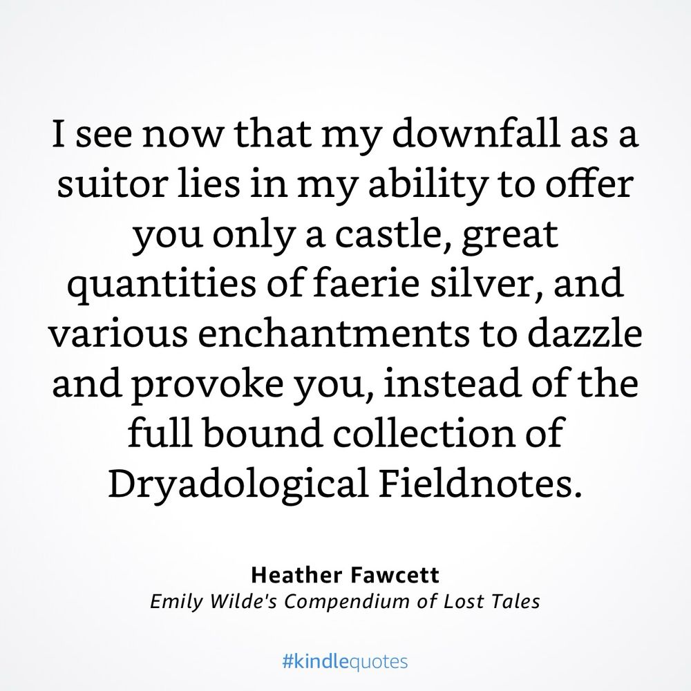 Excerpt from Emily Wilde’s Compendium of Lost Tales by Heather Fawcett

I see now that my downfall is a suitor lies in my ability to offer you only a castle, great quantities of faerie silver, and various enchantments to dazzle and provoke you, instead of the full bound collection of Dryadological Fieldnotes.