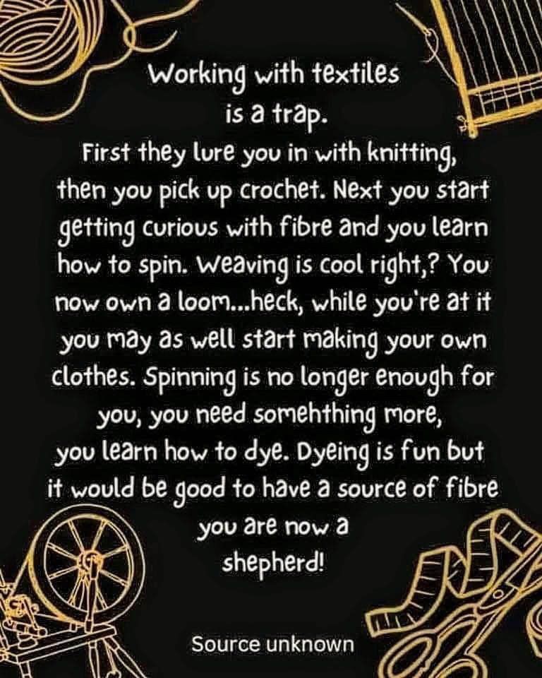 Meme with sepia words on a black background. There is a spinning wheel in the lower left corner and scissors and a tape measure in the lower right corner. It reads “Working with textiles is a trap. First they lure you with knitting, then you pick up crochet. Next you start getting curious with fiber and you learn how to spin. Weaving is cool right? You now own a loom… heck, while you’re at you may as well start making your own clothes. Spinning is no longer enough for you, you need something more, you learn how to die. Dyeing is fun, but would be good to have a source of fiber. You are now a shepherd!”

Source unknown 