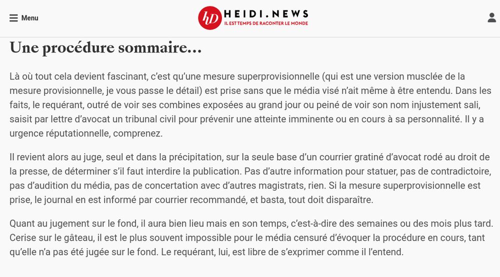 Une procédure sommaire…

Là où tout cela devient fascinant, c’est qu’une mesure superprovisionnelle (qui est une version musclée de la mesure provisionnelle, je vous passe le détail) est prise sans que le média visé n’ait même à être entendu. Dans les faits, le requérant, outré de voir ses combines exposées au grand jour ou peiné de voir son nom injustement sali, saisit par lettre d’avocat un tribunal civil pour prévenir une atteinte imminente ou en cours à sa personnalité. Il y a urgence réputationnelle, comprenez.

Il revient alors au juge, seul et dans la précipitation, sur la seule base d’un courrier gratiné d’avocat rodé au droit de la presse, de déterminer s’il faut interdire la publication. Pas d’autre information pour statuer, pas de contradictoire, pas d’audition du média, pas de concertation avec d’autres magistrats, rien. Si la mesure superprovisionnelle est prise, le journal en est informé par courrier recommandé, et basta, tout doit disparaître.