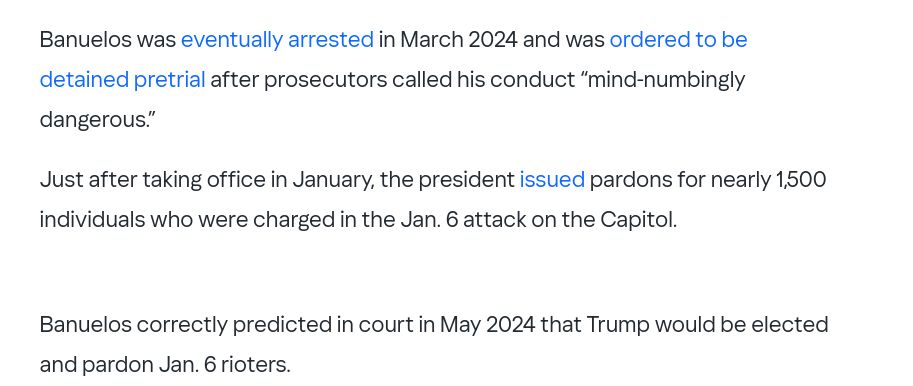 Banuelos was eventually arrested in March 2024 and was ordered to be detained pretrial after prosecutors called his conduct “mind-numbingly dangerous.”

Just after taking office in January, the president issued pardons for nearly 1,500 individuals who were charged in the Jan. 6 attack on the Capitol.

Banuelos correctly predicted in court in May 2024 that Trump would be elected and pardon Jan. 6 rioters.