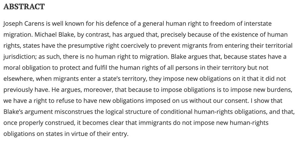 ABSTRACT
Joseph Carens is well known for his defence of a general human right to freedom of interstate migration. Michael Blake, by contrast, has argued that, precisely because of the existence of human rights, states have the presumptive right coercively to prevent migrants from entering their territorial jurisdiction; as such, there is no human right to migration. Blake argues that, because states have a moral obligation to protect and fulfil the human rights of all persons in their territory but not elsewhere, when migrants enter a state’s territory, they impose new obligations on it that it did not previously have. He argues, moreover, that because to impose obligations is to impose new burdens, we have a right to refuse to have new obligations imposed on us without our consent. I show that Blake’s argument misconstrues the logical structure of conditional human-rights obligations, and that, once properly construed, it becomes clear that immigrants do not impose new human-rights obligations on states in virtue of their entry.


