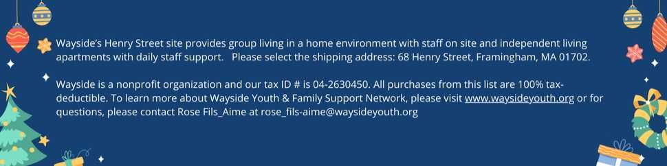 Wayside's Henry Street site provides group living in a home environment with staff on site and independent living apartments with daily staff support. Please select the shipping address: 68 Henry Street, Framingham, MA 01702. 

Wayside is a nonprofit organization and our tax ID # is 04-2630450. All purchases from this list are 100% tax-deductible. To learn more about Wayside Youth & Family Support Network, please visit www.waysideyouth.org or for questions, please contact Rose Fils_Aime at rose_fils-aime@waysideyouth.org