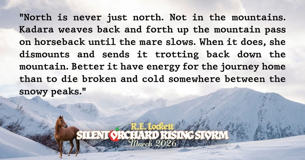 "North is never just north. Not in the mountains. Kadara weaves back and forth up the mountain pass on horseback until the mare slows. When it does, she dismounts and sends it trotting back down the mountain. Better it have energy for the journey home than to die broken and cold somewhere between the snowy peaks." floats above a horse and mountains. R.E. Lockett, Silent Orchard Rising Storm, March 2026 beside it.