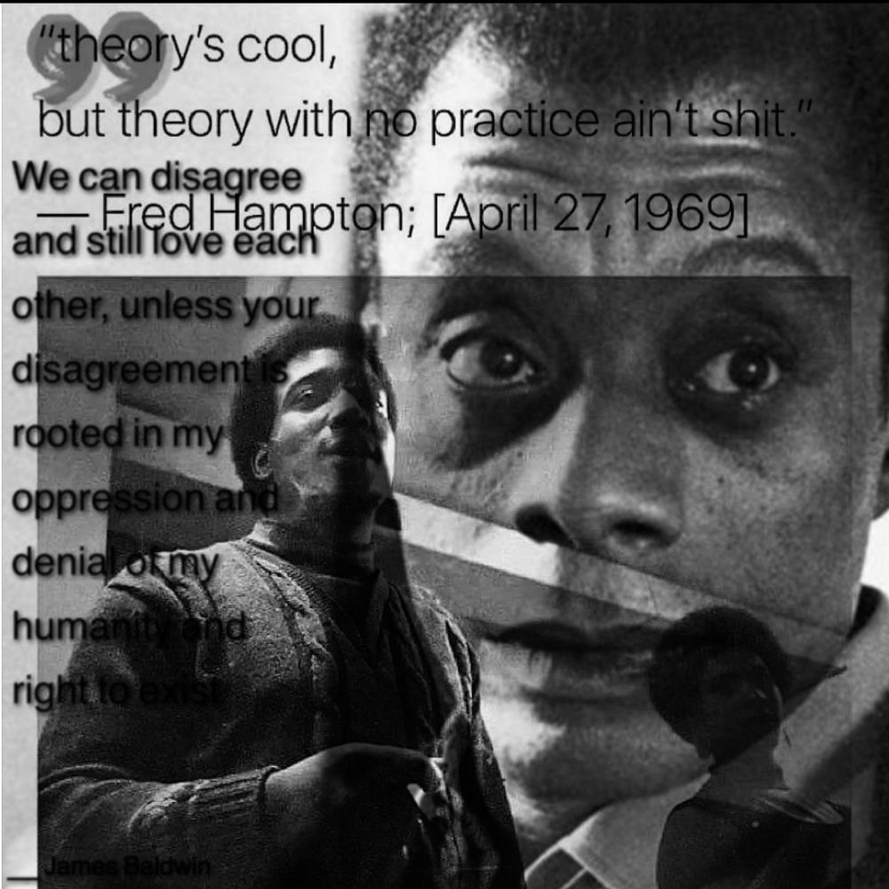 Double exposure of 2 quote images gotten from social media. // "theory's cool, but theory with no practice ain't shit" - Fred Hampton [April 27, 1969] with a grayscale image of Fred Hampton. // "We can disagree and still love each other, unless your disagreement is rooted in my oppression and denial of my humanity and right to exist - James Baldwin" //