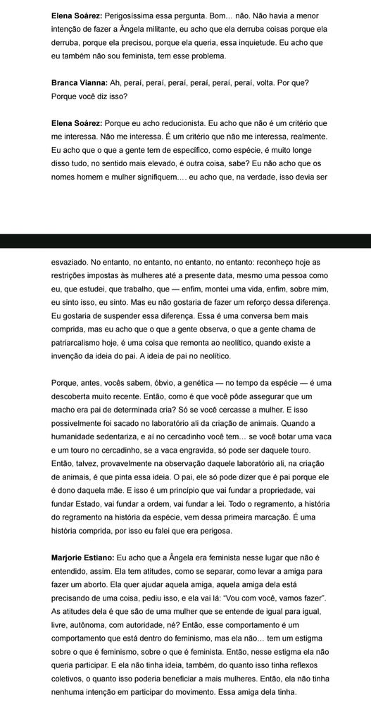 Elena Soárez: Perigosíssima essa pergunta. Bom… não. Não havia a menor
intenção de fazer a Ângela militante, eu acho que ela derruba coisas porque ela
derruba, porque ela precisou, porque ela queria, essa inquietude. Eu acho que
eu também não sou feminista, tem esse problema.
Branca Vianna: Ah, peraí, peraí, peraí, peraí, peraí, peraí, volta. Por que?
Porque você diz isso?
Elena Soárez: Porque eu acho reducionista. Eu acho que não é um critério que
me interessa. Não me interessa. É um critério que não me interessa, realmente.
Eu acho que o que a gente tem de específico, como espécie, é muito longe
disso tudo, no sentido mais elevado, é outra coisa, sabe? Eu não acho que os
nomes homem e mulher signifiquem…. eu acho que, na verdade, isso devia ser