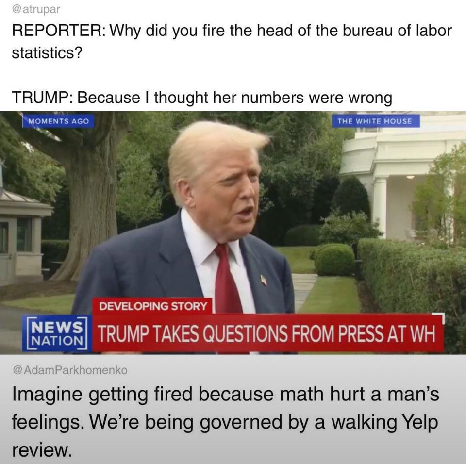 @atrupar
statistics?

REPORTER: Why did you fire the head of the bureau of labor
TRUMP: Because I thought her numbers were wrong


@ AdamParkhomenko
Imagine getting fired because math hurt a man's feelings. We're being governed by a walking Yelp review.

(Image of Trump yapping)