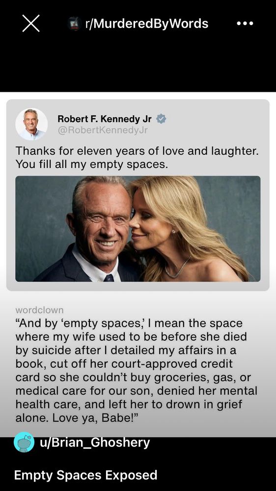 r/MurderedByWords 

Robert F. Kennedy Jr @RobertKennedyJr
Thanks for eleven years of love and laughter.
You fill all my empty spaces.
wordclown

Reply
"And by 'empty spaces, I mean the space where my wife used to be before she died by suicide after I detailed my affairs in a book, cut off her court-approved credit card so she couldn't buy groceries, gas, or medical care for our son, denied her mental health care, and left her to drown in grief alone. Love ya, Babe!"
u/Brian_Ghoshery
Empty Spaces Exposed

(There is a photo of RFK Junior and his wife being romantic.)