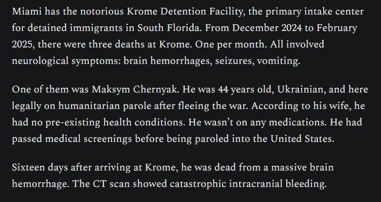 Miami has the notorious Krome Detention Facility, the primary intake center for detained immigrants in South Florida. From December 2024 to February 2025, there were three deaths at Krome. One per month. All involved neurological symptoms: brain hemorrhages, seizures, vomiting.

One of them was Maksym Chernyak. He was 44 years old, Ukrainian, and here legally on humanitarian parole after fleeing the war. According to his wife, he had no pre-existing health conditions. He wasn’t on any medications. He had passed medical screenings before being paroled into the United States.

Sixteen days after arriving at Krome, he was dead from a massive brain hemorrhage. The CT scan showed catastrophic intracranial bleeding.