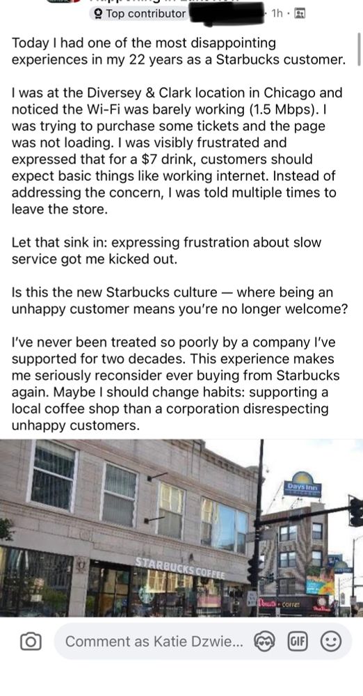 post that says:

“Today I had one of the most disappointing experiences in my 22 years as a Starbucks customer.
I was at the Diversey & Clark location in Chicago and noticed the Wi-Fi was barely working (1.5 Mbps). | was trying to purchase some tickets and the page was not loading. I was visibly frustrated and expressed that for a $7 drink, customers should expect basic things like working internet. Instead of addressing the concern, I was told multiple times to leave the store.
Let that sink in: expressing frustration about slow service got me kicked out.
Is this the new Starbucks culture - where being an unhappy customer means you're no longer welcome?
I've never been treated so poorly by a company I've supported for two decades. This experience makes me seriously reconsider ever buying from Starbucks again. Maybe I should change habits: supporting a local coffee shop than a corporation disrespecting unhappy customers.”