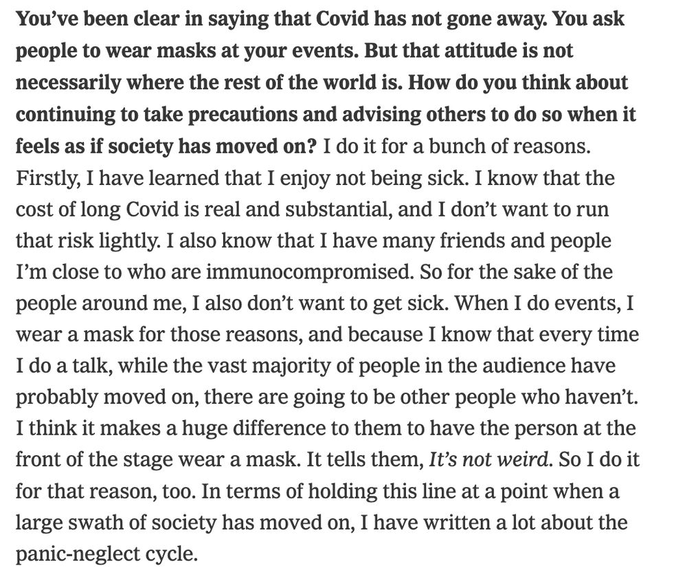 You’ve been clear in saying that Covid has not gone away. You ask people to wear masks at your events. But that attitude is not necessarily where the rest of the world is. How do you think about continuing to take precautions and advising others to do so when it feels as if society has moved on? I do it for a bunch of reasons. Firstly, I have learned that I enjoy not being sick. I know that the cost of long Covid is real and substantial, and I don’t want to run that risk lightly. I also know that I have many friends and people I’m close to who are immunocompromised. So for the sake of the people around me, I also don’t want to get sick. When I do events, I wear a mask for those reasons, and because I know that every time I do a talk, while the vast majority of people in the audience have probably moved on, there are going to be other people who haven’t. I think it makes a huge difference to them to have the person at the front of the stage wear a mask. It tells them, It’s not weird. So I do it for that reason, too. In terms of holding this line at a point when a large swath of society has moved on, I have written a lot about the panic-neglect cycle.

