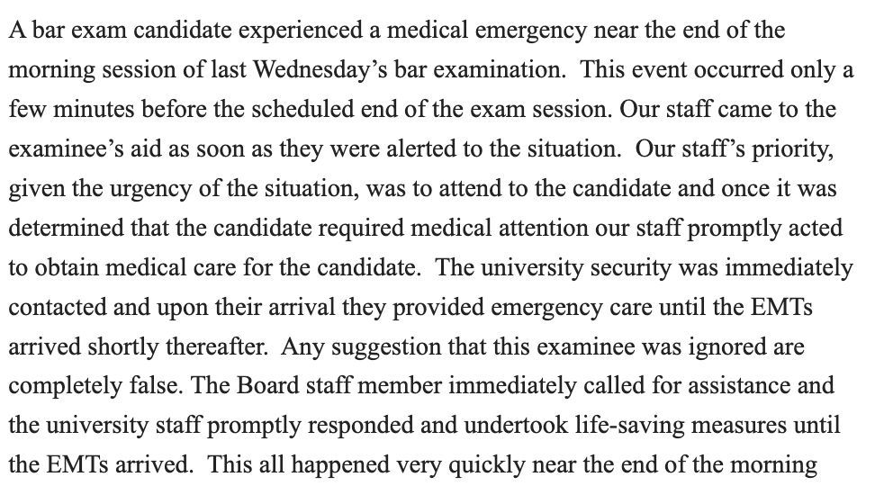 A bar exam candidate experienced a medical emergency near the end of the morning session of last Wednesday’s bar examination. This event occurred only a few minutes before the scheduled end of the exam session. Our staff came to the examinee’s aid as soon as they were alerted to the situation. Our staff’s priority, given the urgency of the situation, was to attend to the candidate and once it was determined that the candidate required medical attention our staff promptly acted to obtain medical care for the candidate. The university security was immediately contacted and upon their arrival they provided emergency care until the EMTs arrived shortly thereafter. Any suggestion that this examinee was ignored are completely false. The Board staff member immediately called for assistance and the university staff promptly responded and undertook life-saving measures until the EMTs arrived. This all happened very quickly near the end of the morning