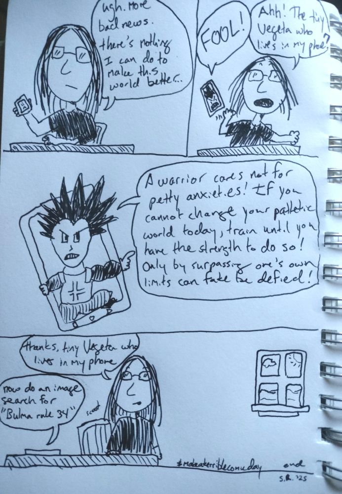 panel one: Samantha sits at a table staring at her phone. 
SAMANTHA: Ugh, more bad news. there's nothing I can do to make this world better...

panel two: Samantha's phone jumps out of her hand. the miniscule face of Vegeta fills the screen.
Vegeta: FOOL!
Samantha: Ahh! The tiny Vegeta who lives in my phone?

panel three: Vegeta crawls partway out of the phone screen to berate Samantha.
Vegeta: A warrior cares not for petty anxieties! If you cannot change your pathetic world today, train until you have the strength to do so! Only by surpassing one's own limits can fate be defied!

panel four: Samantha stands up from her chair, leaving the phone on the table. At the edge of the panel, a window shows a bright, sunny day.
Samantha: Thanks, tiny Vegeta who lives in my phone.
Vegeta: Now do an image search for "Bulma rule 34."
(end)