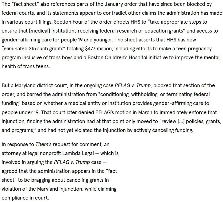 Excerpt from linked article: "The “fact sheet” also references parts of the January order that have since been blocked by federal courts, and its statements appear to contradict other claims the administration has made in various court filings. Section Four of the order directs HHS to “take appropriate steps to ensure that [medical] institutions receiving federal research or education grants” end access to gender-affirming care for people 19 and younger. The sheet asserts that HHS has now “eliminated 215 such grants” totaling $477 million, including efforts to make a teen pregnancy program inclusive of trans boys and a Boston Children’s Hospital initiative to improve the mental health of trans teens.

But a Maryland district court, in the ongoing case PFLAG v. Trump, blocked that section of the order, and barred the administration from "conditioning, withholding, or terminating federal funding" based on whether a medical entity or institution provides gender-affirming care to people under 19. That court later denied PFLAG’s motion in March to immediately enforce that injunction, finding the administration had at that point only moved to “review [...] policies, grants, and programs,” and had not yet violated the injunction by actively canceling funding.

In response to Them’s request for comment, an attorney at legal nonprofit Lambda Legal — which is involved in arguing the PFLAG v. Trump case — agreed that the administration appears in the “fact sheet” to be bragging about canceling grants in violation of the Maryland injunction, while claiming compliance in court."