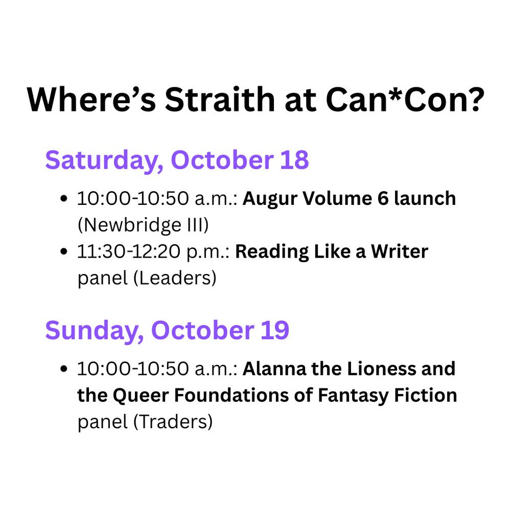Where's Straith at Can*Con 2025? On Saturday, October 18, two events: from 10:00-10:50 a.m., they're at the Augur Volume 6 launch in Newbridge III; then from 11:30-12:20 p.m., they're on the Reading Like a Writer panel in Leaders. On Sunday, October 19, from 10:00-10:50 a.m., they're moderating the Alanna the Lioness and the Queer Foundations of Fantasy Fiction panel in Traders. 