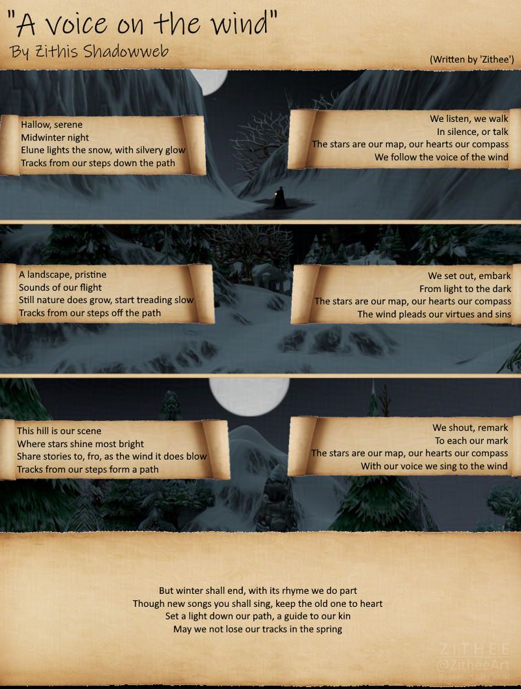 A poem, written my @zithee.bsky.social but credited to the OC Zithis Shadowweb:

'Hallow, serene
Midwinter night
Elune lights the snow, with silvery glow
Tracks from our steps down the path

We listen, we walk
In silence, or talk
The stars are our map, our hearts our compass
We follow the voice of the wind

A landscape, pristine
Sounds of our flight
Still nature does grow, start treading slow
Tracks from our steps off the path

We set out, embark
From light to the dark
The stars are our map, out hearts our compass
The wind pleads our virtues and sins

This hill is our scene
Where stars shine most bright
Share stories to, fro, as the wind it does blow
Tracks from our steps form a path

We shout, remark
To each our mark
The stars are our map, our hearts our compass
With our voice we sing to the wind

But winter shall end, with its rhyme we do part
Though new songs you shall sing, keep the old one to heart
Set a light down our path, a guide to our kin
May we not lose our tracks in the spring'