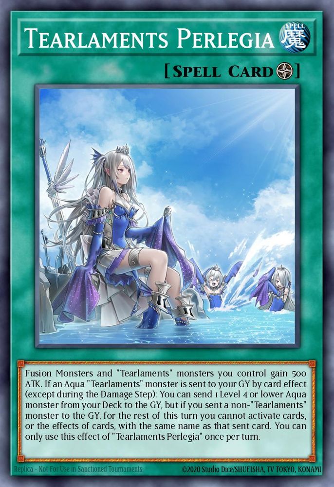 Tearlaments Perlegia
(Field Spell)

Fusion Monsters and "Tearlaments" monsters you control gain 500 ATK. If an Aqua "Tearlaments" monster is sent to your GY by card effect (except during the Damage Step): You can send 1 Level 4 or lower Aqua monster from your Deck to the GY, but if you sent a non-"Tearlaments" monster to the GY, for the rest of this turn you cannot activate cards, or the effects of cards, with the same name as that sent card. You can only use this effect of "Tearlaments Perlegia" once per turn.