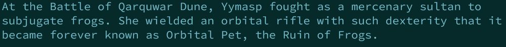 Caves of Qud history snippet:
At the Battle of Qarquwar Dune, Yymasp fought as a mercenary sultan to subjugate frogs. She wielded an orbital rifle with such dexterity that it became forver known as Orbital Pet, the Ruin of Frogs.
