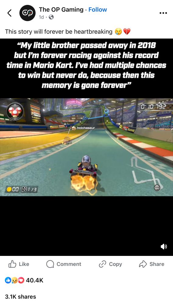 A Facebook post that reads: This story will forever be heartbreaking
"My little brother passed away in 2018 but I'm forever racing against his record time in Mario Kart. I've had multiple chances to win but never do, because then this memory is gone forever”

Video shows somebody playing Mario Kart 8 and racing against a ghost with my username.