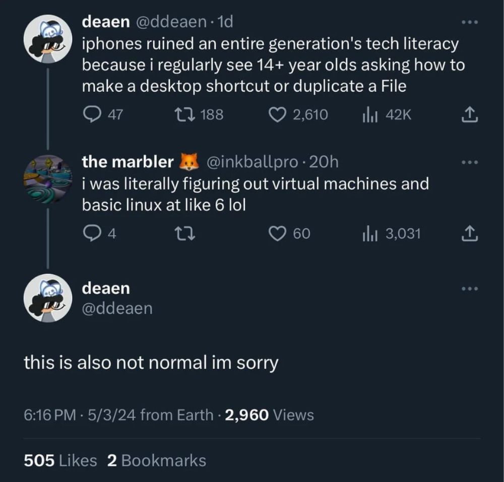 @ddeaen

iphones ruined an entire generation's tech literacy

because i regularly see 14+ year olds asking how to
make a desktop shortcut or duplicate a File

@inkballpro - 20h

i was literally figuring out virtual machines and basic linux at like 6 lol

@ddeaen

this is also not normal im sorry