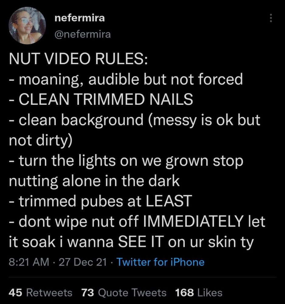 @nefermira

NUT VIDEO RULES:

- moaning, audible but not forced

- CLEAN TRIMMED NAILS

- clean background (messy is ok but
not dirty)

- turn the lights on we grown stop
nutting alone in the dark

- trimmed pubes at LEAST

- dont wipe nut off IMMEDIATELY let
it soak i wanna SEE IT on ur skin ty