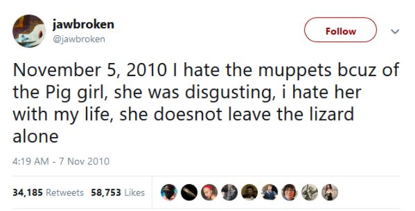 @jawbroken 

November 5, 2010 I hate the muppets bcuz of the Pig girl, she was disgusting, i hate her with my life, she doesnot leave the lizard alone