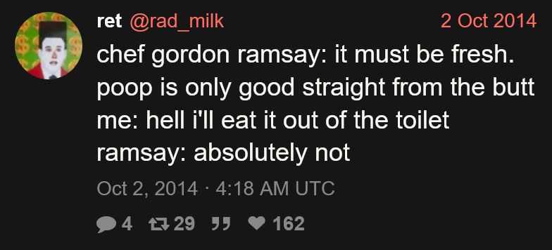 Tweet from ret (@rad_milk):

chef gordon ramsay: it must be fresh. poop is only good straight from the butt
me: hell i'll eat it out of the toilet
ramsay: absolutely not