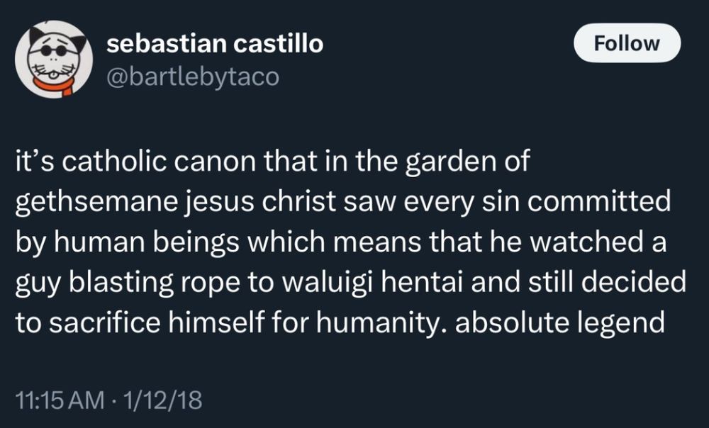 @bartlebytaco
itโs catholic canon that in the garden of gethsemane jesus christ saw every sin committed by human beings which means that he watched a guy blasting rope to waluigi hentai and still decided to sacrifice himself for humanity. absolute legend