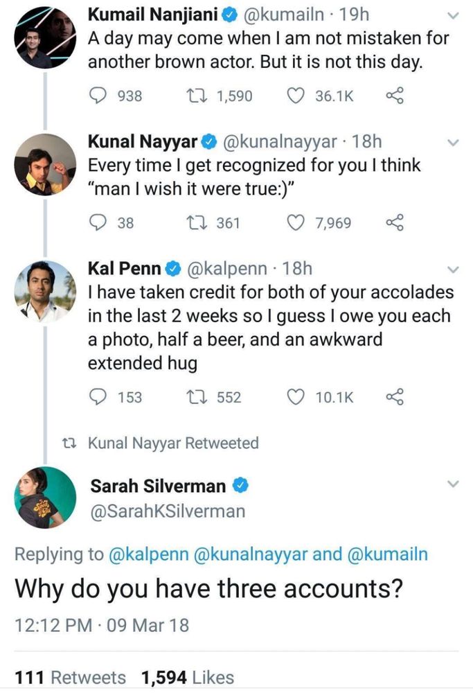 Kumail Nanjiani @kumailn - 19h A day may come when I am not mistaken for another brown actor. But it is not this day. Kunal Nayyar @kunalnayyar - 18h Every time I get recognized for you I think “man I wish it were true:)” Kal Penn @kalpenn - 18h I have taken credit for both of your accolades in the last 2 weeks so I guess I owe you each a photo, half a beer, and an awkward extended hug @SarahkSilverman Replying to @kalpenn @kunalnayyar and @kumailn Why do you have three accounts?