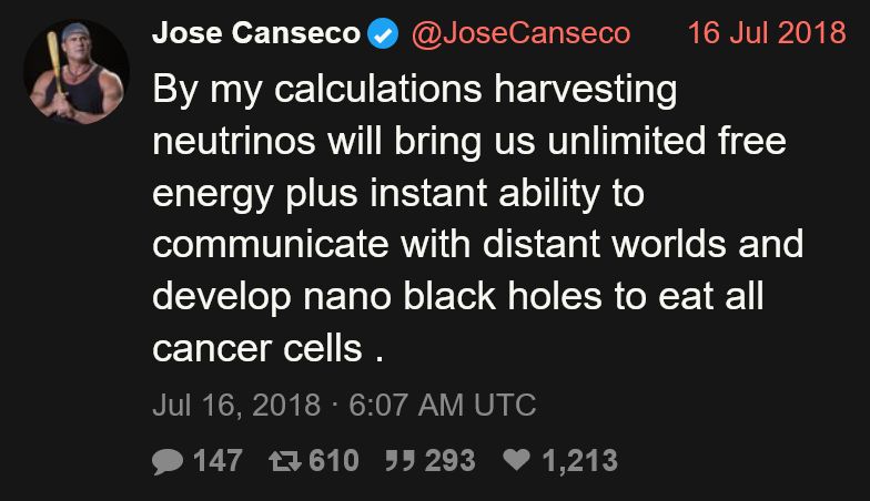 Tweet from Jose Canseco (@JoseCanseco):

By my calculations harvesting neutrinos will bring us unlimited free energy plus instant ability to communicate with distant worlds and develop nano black holes to eat all cancer cells .