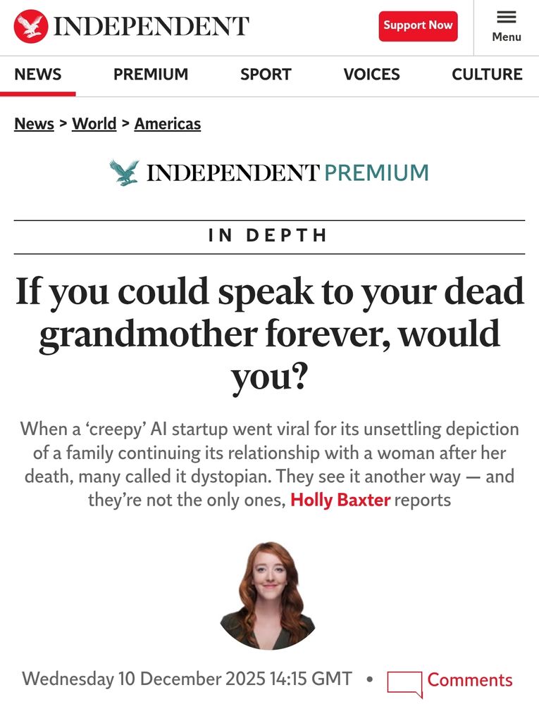 Headline from The Independent:
If you could speak to your dead
grandmother forever, would
you?
When a 'creepy' Al startup went viral for its unsettling depiction of a family continuing its relationship with a woman after her death, many called it dystopian. They see it another way and they're not the only ones, Holly Baxter reports