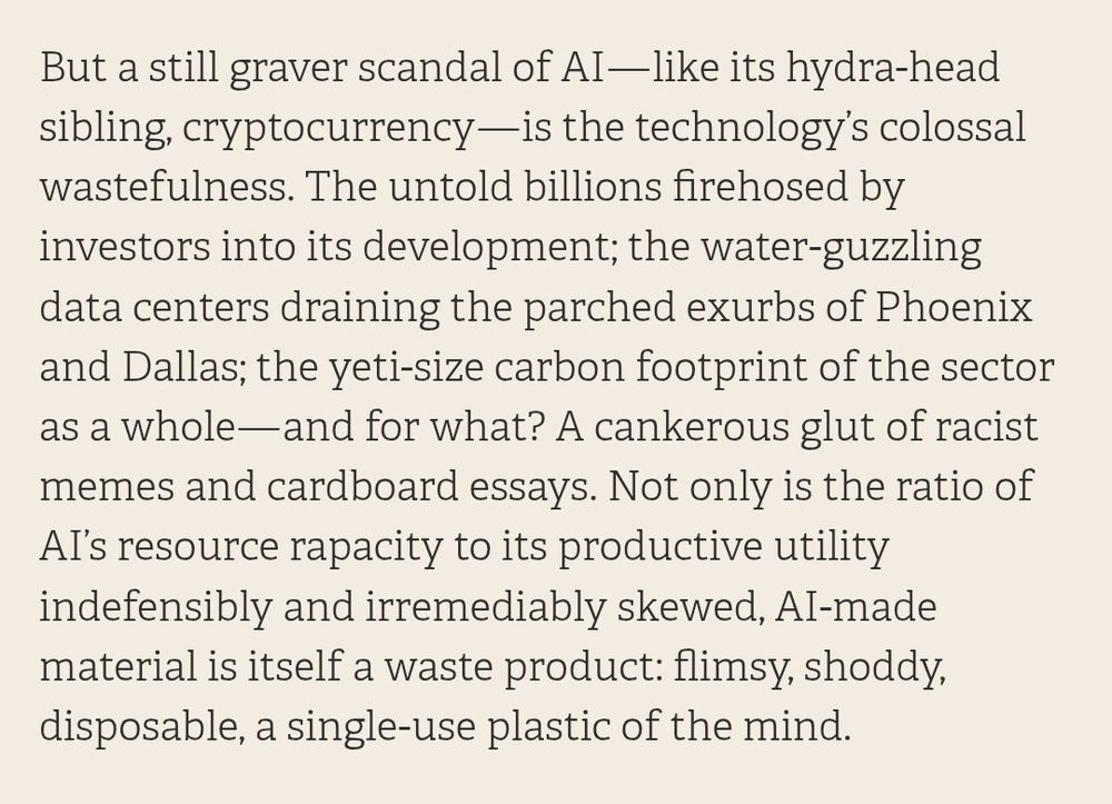 But a still graver scandal of AI–like its hydra-head sibling, cryptocurrency-is the technology's colossal wastefulness. The untold billions firehosed by investors into its development; the water-guzzling data centers draining the parched exurbs of Phoenix and Dallas; the yeti-size carbon footprint of the sector as a whole-and for what? A cankerous glut of racist memes and cardboard essays. Not only is the ratio of Aľ's resource rapacity to its productive utility indefensibly and irremediably skewed, Al-made material is itself a waste product: flimsy, shoddy. disposable, a single-use plastic of the mind.