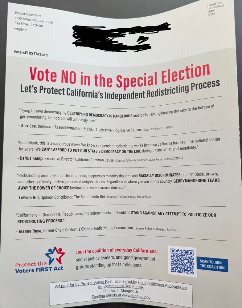 Back of anti-redistricting flyer

VotersFIRSTAct.org
"Vote NO in the Special Election
Let's Protect California's Independent Redistricting Process"
Quotes from Alex Lee, Darius Kemp, LeBron Hill, Jeanne Raya
"Join the coalition of everyday Californians, social justice leaders, and good government groups standing up for fair elections"
"Ad paid for by Protect Voters First, sponsored by Hold Politicians Accountable
Ad Committee's Top Funder Charles T. Munger, Jr.
Funding details at www.fppc.ca.gov"
