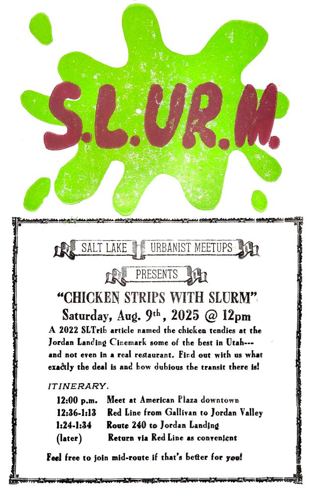 A scanned image of a press-printed flyer for August's SLURM (kyle did this). A SLURM Splat takes up the top half of the page, with the following text contained in a box on the lower half:
SALT LAKE URBANIST MEETUPS
PRESENTS
"CHICKEN STRIPS WITH SLURM"
Saturday, Aug. 9th, 2025 @ 12pm

A 2022 SLTrib article named the chicken tendies at the Jordan Landing Cinemark some of the best in Utah--- and not even in a real restaurant. Find out with us what exactly the deal is and how dubious the transit there is!

ITINERARY.
12:00 p.m.  Meet at American Plaza downtown
12:36-1:13   Red Line from Gallivan to Jordan Valley
1:24-1:24    Route 240 to Jordan Landing
(later)          Return via Red Line as convenient

Feel free to join mid-route if that's better for you!