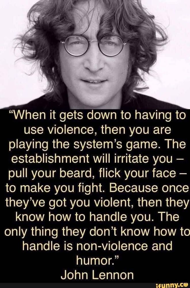 Photo & quote that reads: "When it gets down to having to use violence, then you are playing the system's game. The establishment will irritate you - pull your beard, flick your face - to make you fight. Because once they've got you violent, then they know how to handle you. The only thing they don't know how to handle is non-violence and humor." ~John Lennon