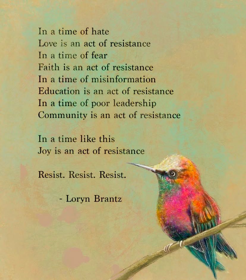 A colorful background oh this graphic features a hummingbird, alight a bare twig, with neon orange, hot pink, royal blue, deep purple, and turquoise feathers. Text says, 

"In a time of hate
Love is an act of resistance
In a time of fear
Faith is an act of resistance
In a time of misinformation
Education is an act of resistance
In a time of poor leadership
Community is an act of resistance
In a time like this
Joy is an act of resistance
Resist. Resist. Resist.
By Loryn Brantz"
