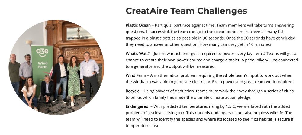 Screenshot from https://www.o3e.co.uk/creataire/
Image: Group by a Wind Farm banner
Text: CreatAire Team Challenges
Plastic Ocean – Part quiz, part race against time. Team members will take turns answering questions. If successful, the team can go to the ocean pond and retrieve as many fish trapped in a plastic bottles as possible in 30 seconds. Once the 30 seconds have concluded they need to answer another question. How many can they get in 10 minutes?

What’s Watt? – Just how much energy is required to power everyday items? Teams will get a chance to create their own power source and charge a tablet. A pedal bike will be connected to a generator and the output will be measured.

Wind Farm – A mathematical problem requiring the whole team’s input to work out when the windfarm was able to generate electricity. Brain power and great team-work required!

Recycle – Using powers of deduction, teams must work their way through a series of clues to tell us which family has made the ultimate 