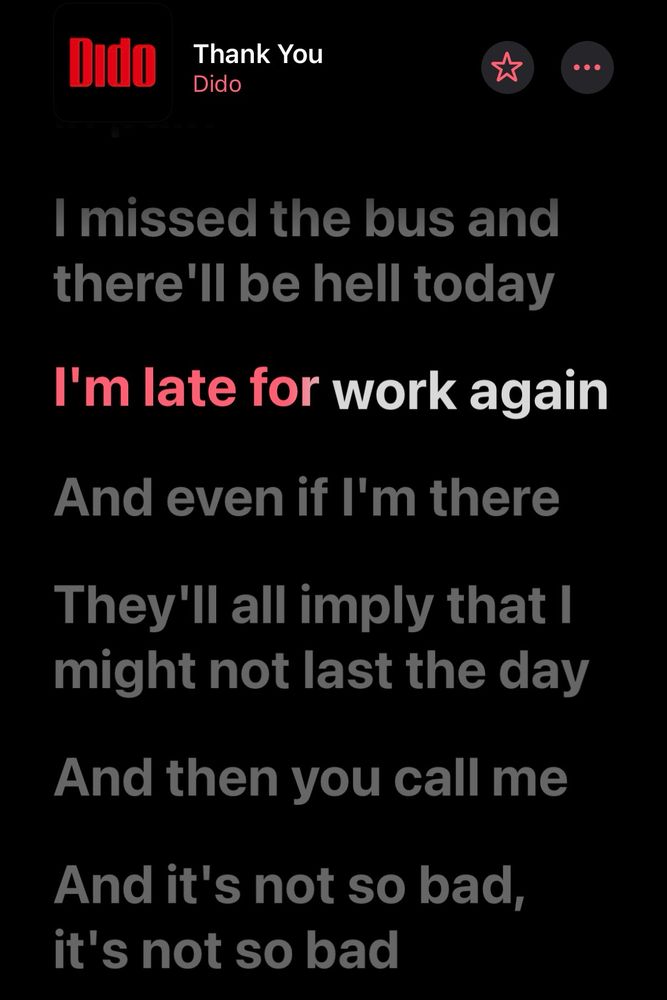 Screenshot of lyrics from Apple Music.

Thank You
Dido

I missed the bus and there'll be hell today
I'm late for work again
And even if I'm there
They'll all imply that I might not last the day
And then you call me 
And it's not so bad, it's not so bad 