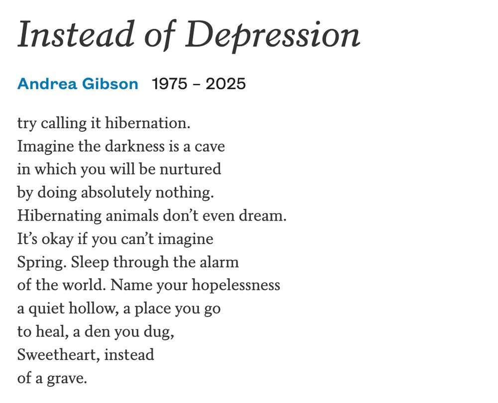 Instead of Depression by Andrea Gibson who sadly passed away today...

"try calling it hibernation.
Imagine the darkness is a cave
in which you will be nurtured
by doing absolutely nothing.
Hibernating animals don’t even dream.
It’s okay if you can’t imagine
Spring. Sleep through the alarm
of the world. Name your hopelessness
a quiet hollow, a place you go
to heal, a den you dug,
Sweetheart, instead
of a grave."
