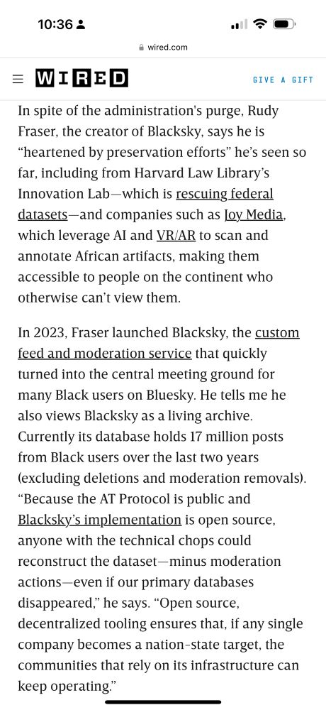 
In spite of the administration's purge, Rudy Fraser, the creator of Blacksky, says he is
"heartened by preservation efforts" he's seen so far, including from Harvard Law Library's Innovation Lab -which is rescuing federal datasets-and companies such as loy Media, which leverage Al and VR/AR to scan and annotate African artifacts, making them accessible to people on the continent who otherwise can't view them.
In 2023, Fraser launched Blacksky, the custom feed and moderation service that quickly turned into the central meeting ground for many Black users on Bluesky. He tells me he also views Blacksky as a living archive.
Currently its database holds 17 million posts from Black users over the last two years (excluding deletions and moderation removals).
"Because the AT Protocol is public and Blacksky's implementation is open source, anyone with the technical chops could reconstruct the dataset-minus moderation actions-even if our primary databases disappeared," he says. "Open source, decentralized tooling ensures that, if any single company becomes a nation-state target, the communities that rely on its infrastructure can keep operating."