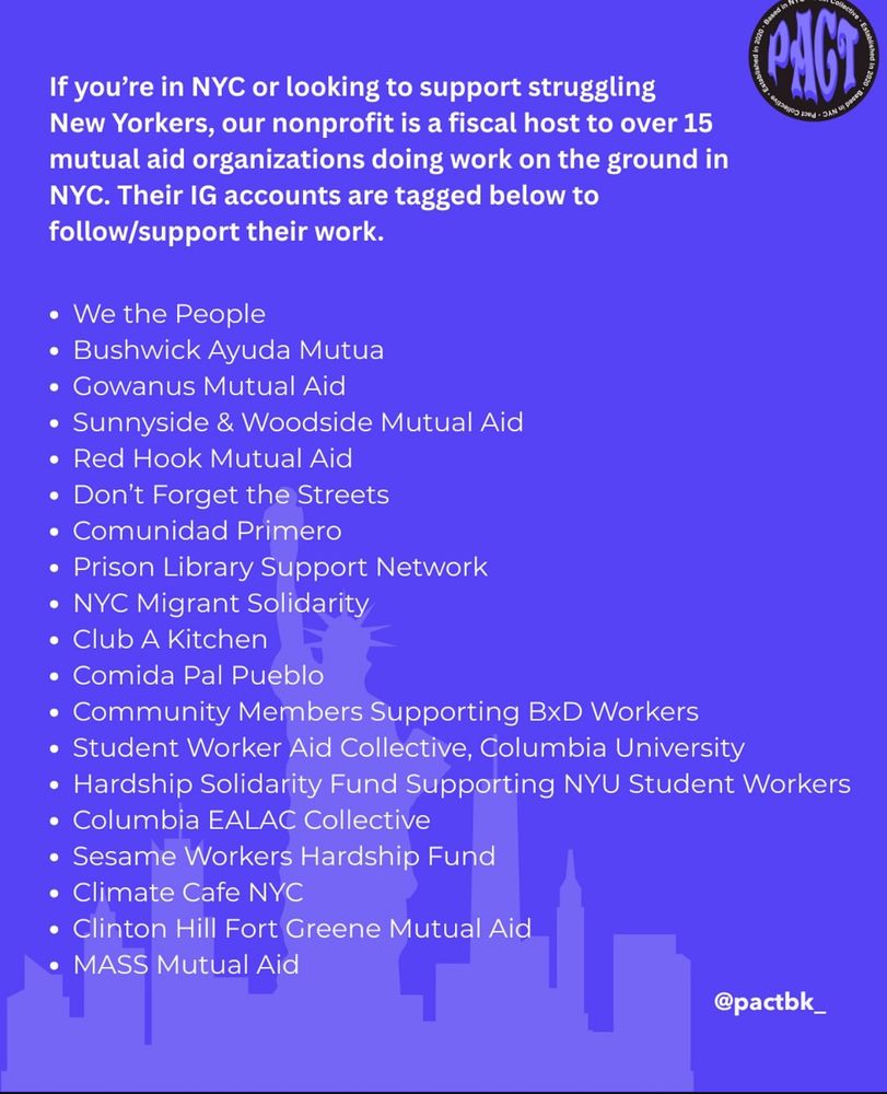 If you're in NYC or looking to support struggling
New Yorkers, our nonprofit is a fiscal host to over 15 mutual aid organizations doing work on the ground in NYC. Their IG accounts are tagged below to follow/support their work.
• We the People
• Bushwick Ayuda Mutua
• Gowanus Mutual Aid
• Sunnyside & Woodside Mutual Aid
• Red Hook Mutual Aid
• Don't Forget the Streets
• Comunidad Primero
• Prison Library Support Network
• NYC Migrant Solidarity
• Club A Kitchen
• Comida Pal Pueblo
• Community Members Supporting BxD Workers
• Student Worker Aid Collective, Columbia University
• Hardship Solidarity Fund Supporting NYU Student Workers
• Columbia EALAC Collective
• Sesame Workers Hardship Fund
• Climate Cafe NYC
• Clinton Hill Fort Greene Mutual Aid
• MASS Mutual Aid
@pactbk_