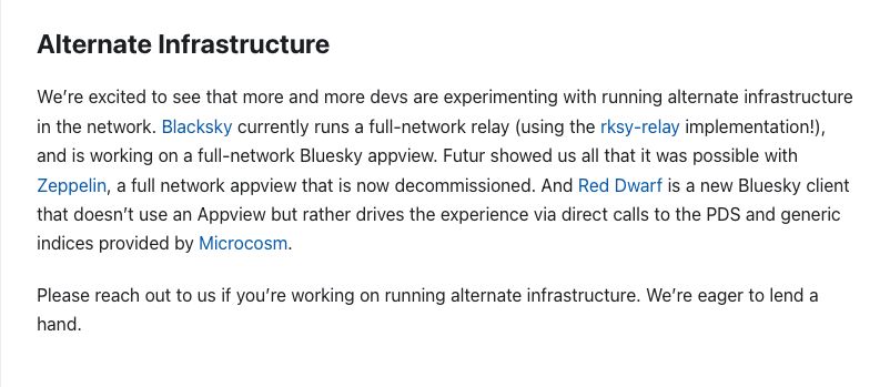 Alternate Infrastructure

We’re excited to see that more and more devs are experimenting with running alternate infrastructure in the network. Blacksky currently runs a full-network relay (using the rksy-relay implementation!), and is working on a full-network Bluesky appview. Futur showed us all that it was possible with Zeppelin, a full network appview that is now decommissioned. And Red Dwarf is a new Bluesky client that doesn’t use an Appview but rather drives the experience via direct calls to the PDS and generic indices provided by Microcosm.

Please reach out to us if you’re working on running alternate infrastructure. We’re eager to lend a hand.