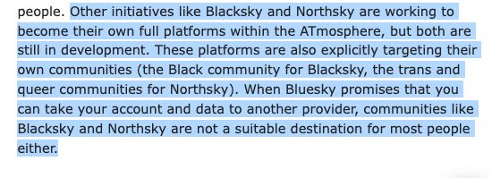 people. Other initiatives like Blacksky and Northsky are working to become their own full platforms within the ATmosphere, but both are still in development. These platforms are also explicitly targeting their own communities (the Black community for Blacksky, the trans and queer communities for Northsky). When Bluesky promises that you can take your account and data to another provider, communities like Blacksky and Northsky are not a suitable destination for most people either.