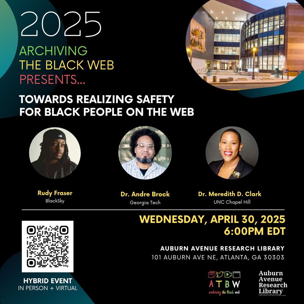 2025
ARCHIVING
THE BLACK WEB PRESENTS...
TOWARDS REALIZING SAFETY
FOR BLACK PEOPLE ON THE WEB
Rudy Fraser
BlackSky
Dr. Andre Brock
Georgia Tech
Dr. Meredith D. Clark
UNC Chapel Hill
WEDNESDAY, APRIL 30, 2025
6:00PM EDT
AUBURN AVENUE RESEARCH LIBRARY
101 AUBURN AVE NE, ATLANTA, GA 30303
AT B W
archiving the Black web
Auburn Avenue
Research
Library
HYBRID EVENT IN PERSON + VIRTUAL