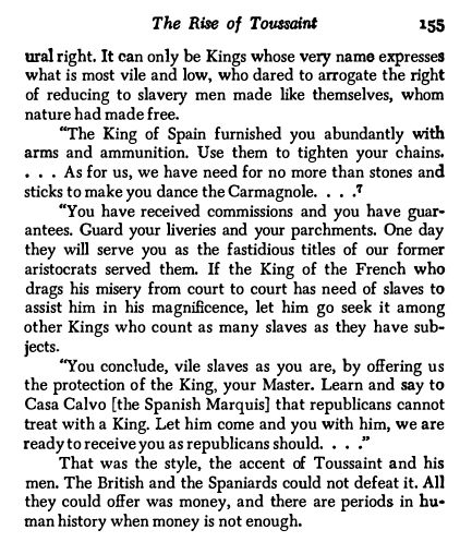 It can only be Kings whose very name expresses
what is most vile and low, who dared to arrogate the right
of reducing to slavery men made like themselves, whom
nature had made free.
"The King of Spain furnished you abundantly with
arms and ammunition. Use them to tighten your chains.
• • . As for us, we have need for no more than stones and
sticks to make you dance the Carmagnole. , • ,"I
"You have received commissions and you have guar
antees. Guard your liveries and your parchments. One day
they will serve you as the fastidious titles of our former
aristocrats served them. If the King of the French who
drags his misery from court to court has need of slaves to
assist him in his magnificence, let him go seek it among
other Kings who count as many slaves as they have sub
jects.
"You conclude, vile slaves as you are, by oHering us
the protection of the King, your Master. Learn and say to
Casa Calvo [the Spanish Marquis] that republicans cannot
treat with a King. Let him come and you with him, we are
ready to receive you as republicans should. , , ,"
That was the style, the accent of Toussaint and his
men. The British and the Spaniards could not defeat it. All
they could oHer was money, and there are periods in hu·
man history when money is not enough,