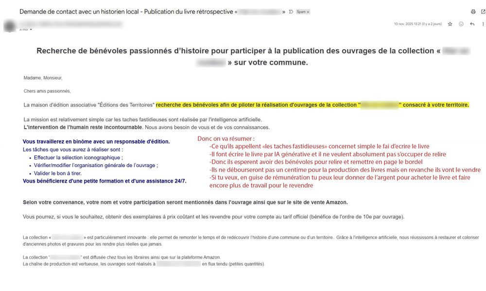 Demande de contact avec un historien local - Publication du livre rétrospective <<
DS
10 co% 2025 13:21 y ap
Recherche de bénévoles passionnés d'histoire pour participer à la publication des ouvrages de la collection <<<<
>>> sur votre commune.
Madame, Monsieur
Chers amis passionnés,
La maison d'édition associative "Éditions des Territoires" recherche des bénévoles afin de piloter la réalisation d'ouvrages de la collection "
"consacré à votre territoire.
-Ce qu'ils appellent les taches fastidieuses» concernet simple le fai d'ecrire le livre
La mission est relativement simple car les taches fastidieuses sont réalisée par l'intelligence artificielle.
L'intervention de l'humain reste incontournable. Nous avons besoin de vous et de vos connaissances.
Vous travaillerez en binôme avec un responsable d'édition.
Les tâches que vous aurez à réaliser sont:
Effectuer la sélection iconographique:
Vérifier/modifier l'organisation générale de l'ouvrage:
Valider le bon à tirer.
Vous bénéficierez d'une petite formation et d'une assistance 24/7.
Donc on va résumer:
-Il font écrire le livre par IA générative et il ne veulent absolument pas s'occuper de relire
-Donc ils esperent avoir des bénévoles pour relire et remettre en page le bordel
-Ils ne débourseront pas un centime pour la production des livres mais en revanche ils vont le vendre
-Si tu veux, en guise de rémunération tu peux leur donner de l'argent pour acheter le livre et faire
encore plus de travail pour le revendre
Selon votre convenance, votre nom et votre participation seront mentionnés dans l'ouvrage ainsi que sur le site de vente Amazon.
Vous pourrez, si vous le souhaitez, obtenir des exemplaires à prix coûtant et les revendre pour votre compte au tarif officiel (bénéfice de l'ordre de 10e par ouvrage).
La collection > est particulièrement innovante elle permet de remonter le temps et de redécouvrir l'histoire d'une commune ou d'un territoire. Grâce à l'intelligence artificielle, nous réussissons à restaurer et colori…